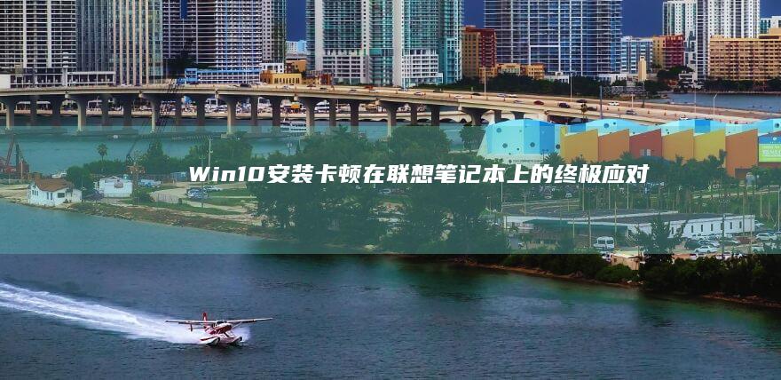 Win10安装卡顿在联想笔记本上的终极应对指南：从BIOS设置到SSD优化的详细排障步骤 (win10安全模式怎么进入)